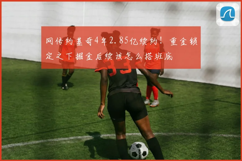 网传约基奇4年2.85亿续约!重金锁定之下掘金后续该怎么搭班底