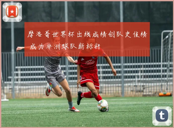 摩洛哥世界杯出线成绩创队史佳绩 成为非洲球队新标杆
