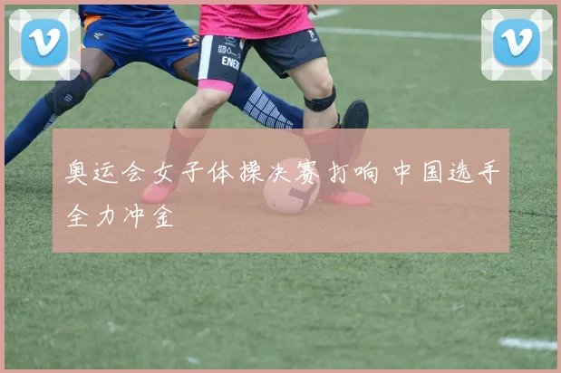 奥运会女子体操决赛打响 中国选手全力冲金